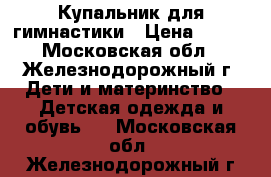 Купальник для гимнастики › Цена ­ 400 - Московская обл., Железнодорожный г. Дети и материнство » Детская одежда и обувь   . Московская обл.,Железнодорожный г.